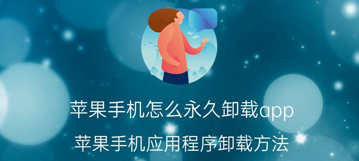 苹果手机怎么永久卸载app 苹果手机应用程序卸载方法